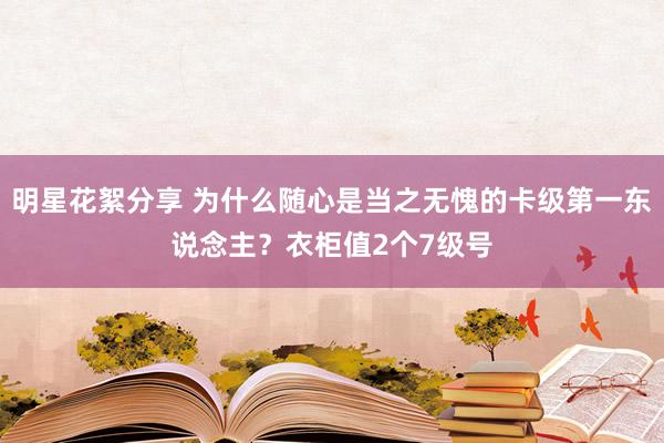 明星花絮分享 为什么随心是当之无愧的卡级第一东说念主？衣柜值2个7级号