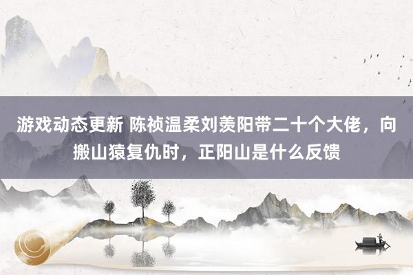 游戏动态更新 陈祯温柔刘羡阳带二十个大佬，向搬山猿复仇时，正阳山是什么反馈