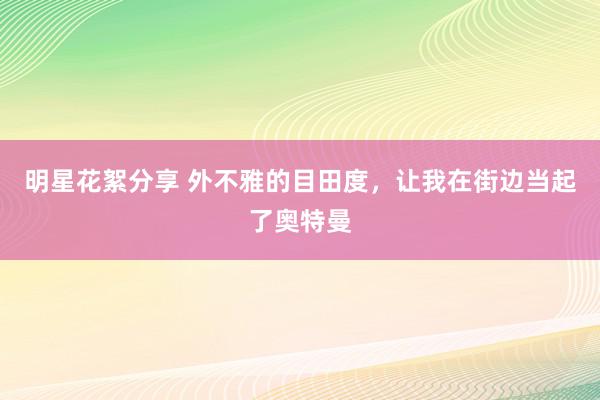 明星花絮分享 外不雅的目田度，让我在街边当起了奥特曼