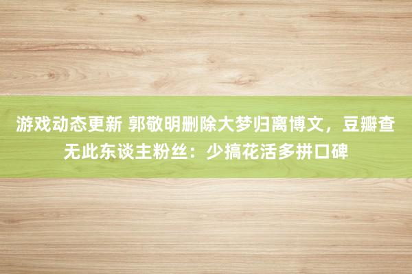 游戏动态更新 郭敬明删除大梦归离博文，豆瓣查无此东谈主粉丝：少搞花活多拼口碑