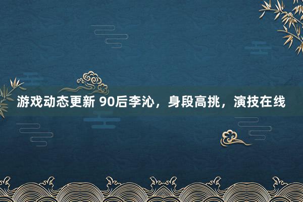 游戏动态更新 90后李沁，身段高挑，演技在线