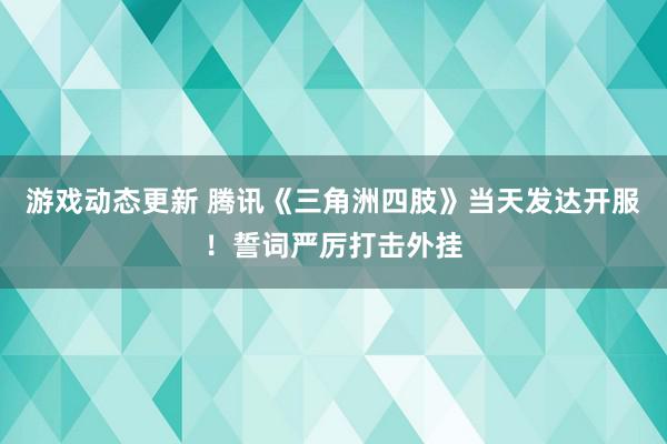 游戏动态更新 腾讯《三角洲四肢》当天发达开服！誓词严厉打击外挂