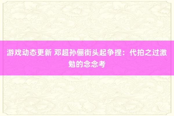 游戏动态更新 邓超孙俪街头起争捏：代拍之过激勉的念念考