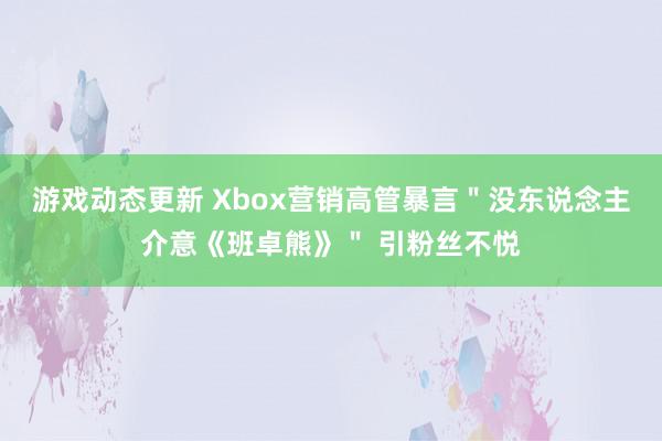 游戏动态更新 Xbox营销高管暴言＂没东说念主介意《班卓熊》＂ 引粉丝不悦