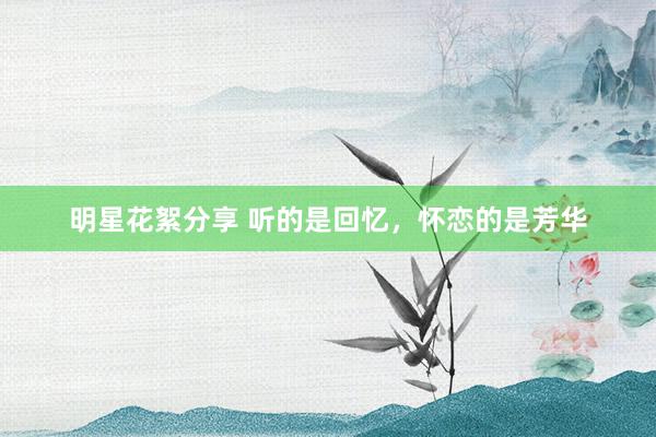 明星花絮分享 听的是回忆，怀恋的是芳华