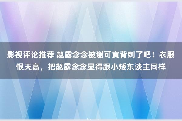 影视评论推荐 赵露念念被谢可寅背刺了吧！衣服恨天高，把赵露念念显得跟小矮东谈主同样