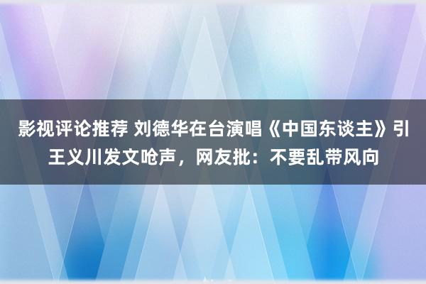 影视评论推荐 刘德华在台演唱《中国东谈主》引王义川发文呛声，网友批：不要乱带风向