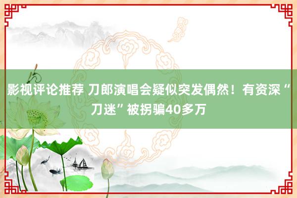 影视评论推荐 刀郎演唱会疑似突发偶然！有资深“刀迷”被拐骗40多万