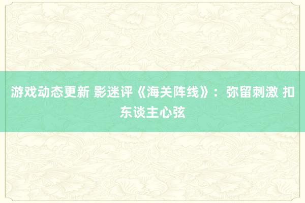 游戏动态更新 影迷评《海关阵线》：弥留刺激 扣东谈主心弦