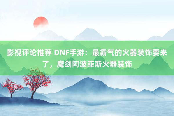 影视评论推荐 DNF手游：最霸气的火器装饰要来了，魔剑阿波菲斯火器装饰