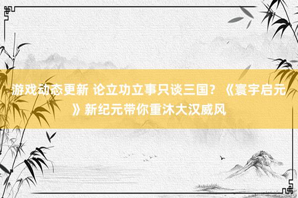 游戏动态更新 论立功立事只谈三国？《寰宇启元》新纪元带你重沐大汉威风