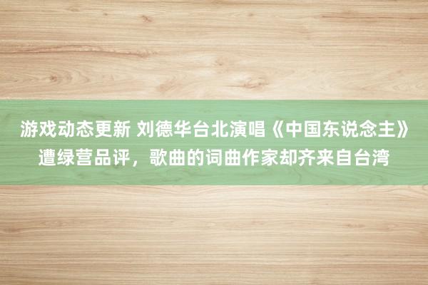 游戏动态更新 刘德华台北演唱《中国东说念主》遭绿营品评，歌曲的词曲作家却齐来自台湾