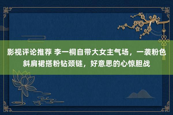 影视评论推荐 李一桐自带大女主气场，一袭粉色斜肩裙搭粉钻颈链，好意思的心惊胆战