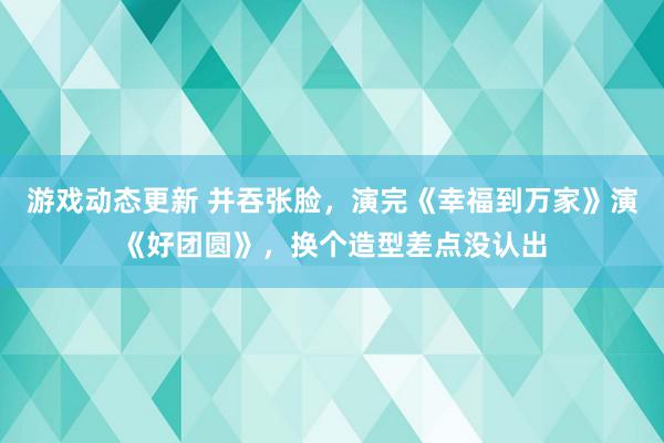 游戏动态更新 并吞张脸，演完《幸福到万家》演《好团圆》，换个造型差点没认出