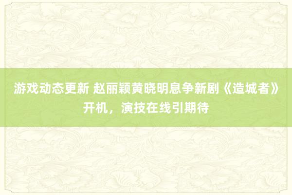 游戏动态更新 赵丽颖黄晓明息争新剧《造城者》开机，演技在线引期待