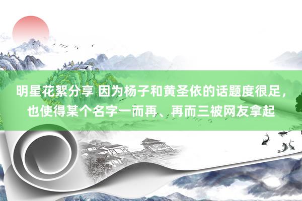 明星花絮分享 因为杨子和黄圣依的话题度很足，也使得某个名字一而再、再而三被网友拿起