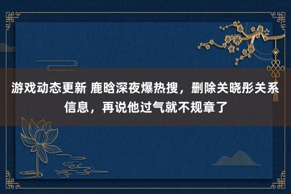 游戏动态更新 鹿晗深夜爆热搜，删除关晓彤关系信息，再说他过气就不规章了