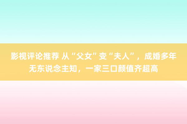 影视评论推荐 从“父女”变“夫人”，成婚多年无东说念主知，一家三口颜值齐超高