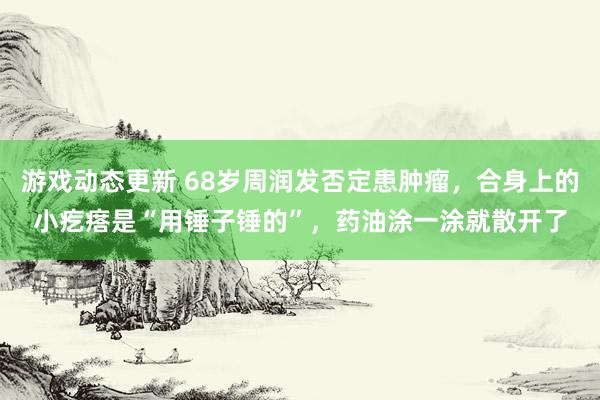 游戏动态更新 68岁周润发否定患肿瘤，合身上的小疙瘩是“用锤子锤的”，药油涂一涂就散开了