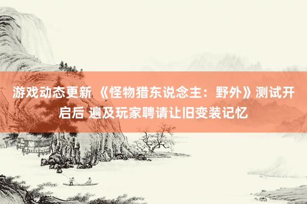 游戏动态更新 《怪物猎东说念主：野外》测试开启后 遍及玩家聘请让旧变装记忆