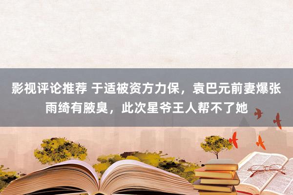 影视评论推荐 于适被资方力保，袁巴元前妻爆张雨绮有腋臭，此次星爷王人帮不了她