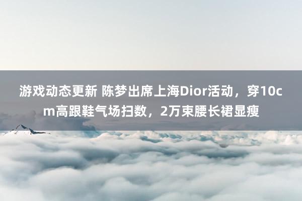 游戏动态更新 陈梦出席上海Dior活动，穿10cm高跟鞋气场扫数，2万束腰长裙显瘦