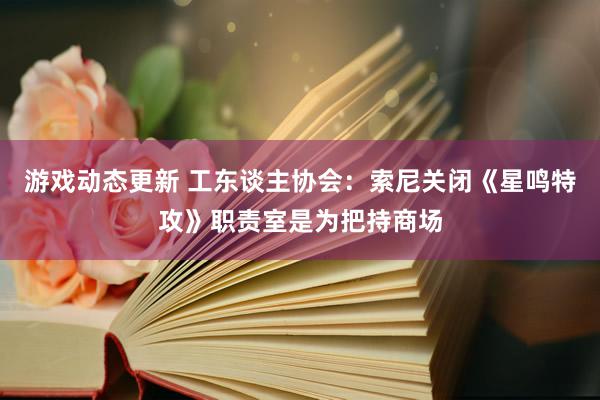 游戏动态更新 工东谈主协会：索尼关闭《星鸣特攻》职责室是为把持商场