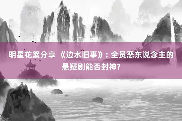 明星花絮分享 《边水旧事》: 全员恶东说念主的悬疑剧能否封神?