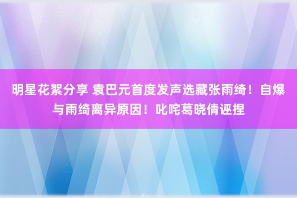 明星花絮分享 袁巴元首度发声选藏张雨绮！自爆与雨绮离异原因！叱咤葛晓倩诬捏