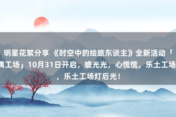 明星花絮分享 《时空中的绘旅东谈主》全新活动「心慌玩偶工场」10月31日开启，蟾光光，心慌慌，乐土工场灯后光！