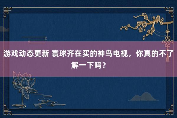 游戏动态更新 寰球齐在买的神鸟电视，你真的不了解一下吗？