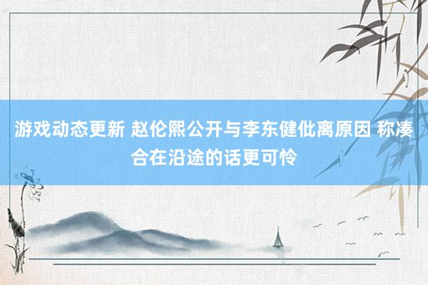 游戏动态更新 赵伦熙公开与李东健仳离原因 称凑合在沿途的话更可怜