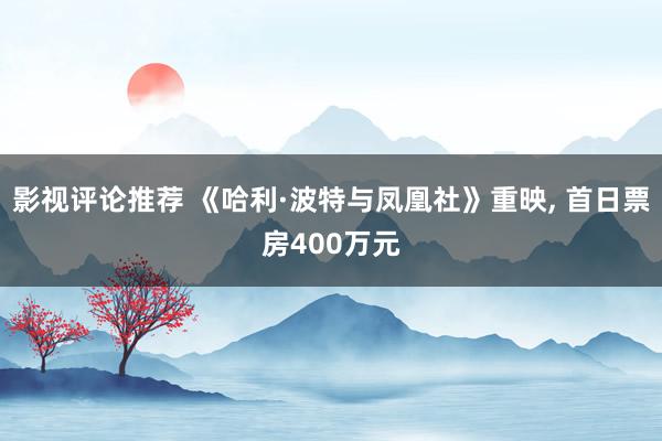 影视评论推荐 《哈利·波特与凤凰社》重映, 首日票房400万元