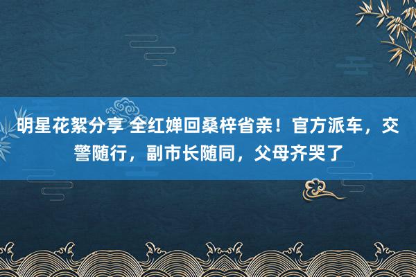 明星花絮分享 全红婵回桑梓省亲！官方派车，交警随行，副市长随同，父母齐哭了