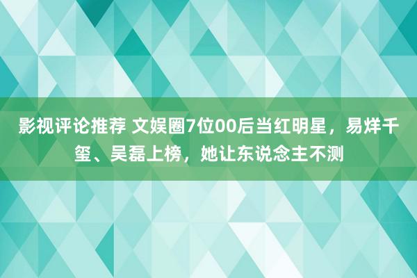 影视评论推荐 文娱圈7位00后当红明星，易烊千玺、吴磊上榜，她让东说念主不测