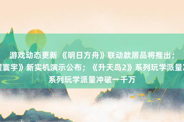 游戏动态更新 《明日方舟》联动款居品将推出；《王者荣耀寰宇》新实机演示公布；《升天岛2》系列玩学派量冲破一千万