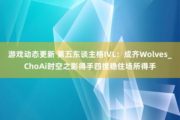 游戏动态更新 第五东谈主格IVL：成齐Wolves_ChoAi时空之影得手四捏稳住场所得手