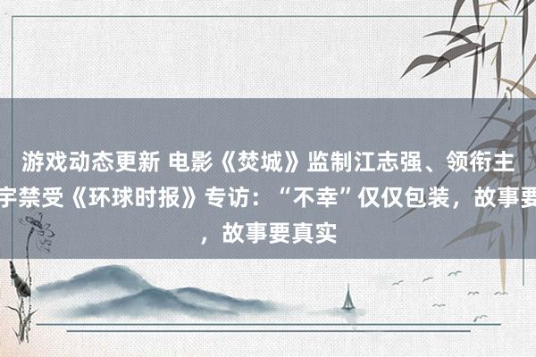 游戏动态更新 电影《焚城》监制江志强、领衔主演白宇禁受《环球时报》专访：“不幸”仅仅包装，故事要真实