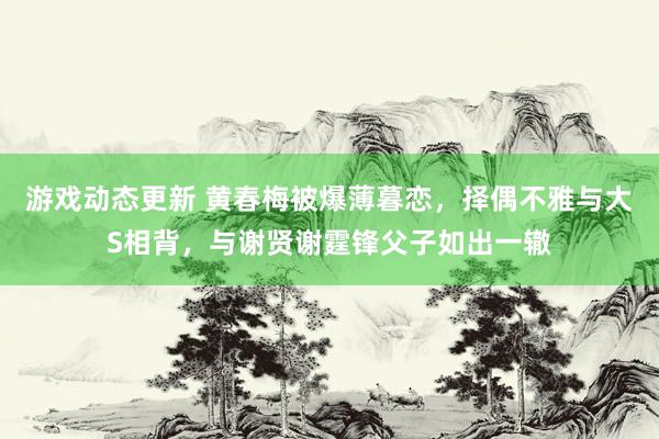 游戏动态更新 黄春梅被爆薄暮恋，择偶不雅与大S相背，与谢贤谢霆锋父子如出一辙