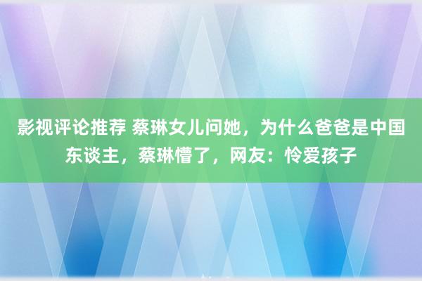 影视评论推荐 蔡琳女儿问她，为什么爸爸是中国东谈主，蔡琳懵了，网友：怜爱孩子