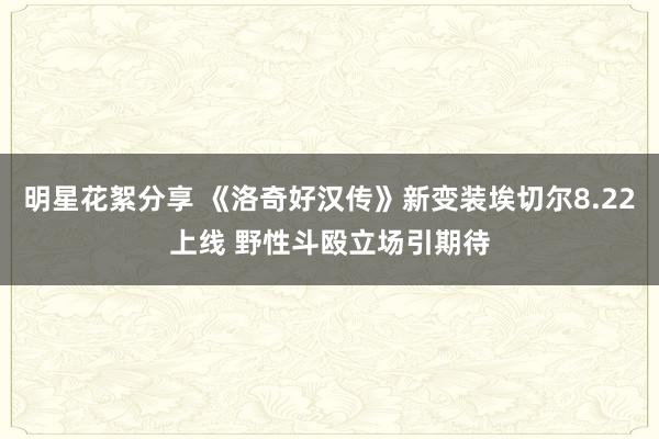 明星花絮分享 《洛奇好汉传》新变装埃切尔8.22上线 野性斗殴立场引期待