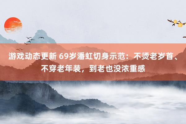 游戏动态更新 69岁潘虹切身示范：不烫老岁首、不穿老年装，到老也没浓重感