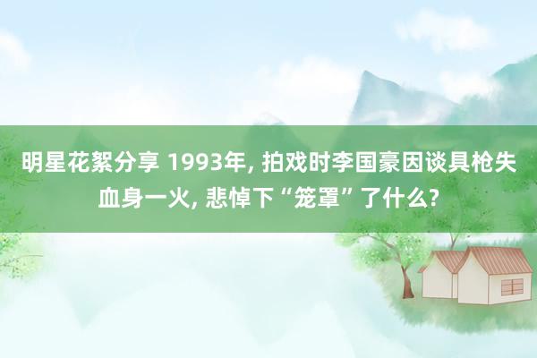 明星花絮分享 1993年, 拍戏时李国豪因谈具枪失血身一火, 悲悼下“笼罩”了什么?