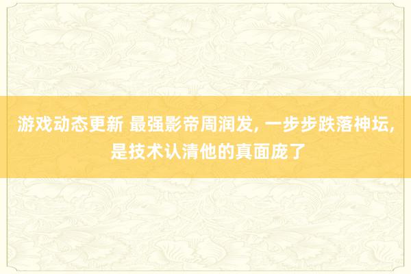 游戏动态更新 最强影帝周润发, 一步步跌落神坛, 是技术认清他的真面庞了