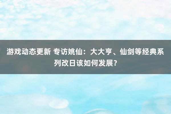 游戏动态更新 专访姚仙：大大亨、仙剑等经典系列改日该如何发展？