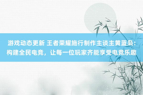 游戏动态更新 王者荣耀施行制作主谈主黄蓝枭：构建全民电竞，让每一位玩家齐能享受电竞乐趣