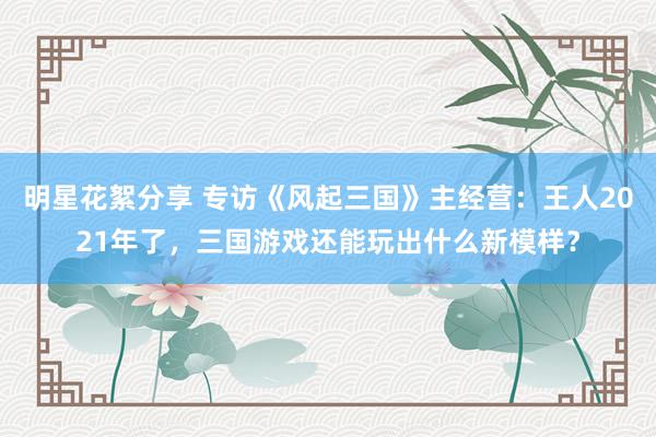 明星花絮分享 专访《风起三国》主经营：王人2021年了，三国游戏还能玩出什么新模样？