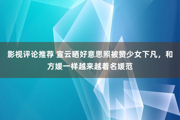 影视评论推荐 宣云晒好意思照被赞少女下凡，和方媛一样越来越着名媛范