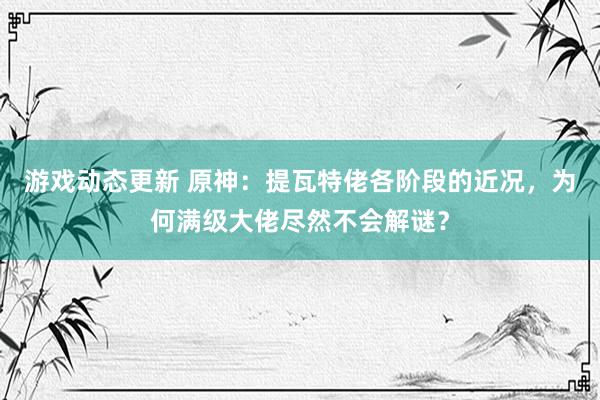 游戏动态更新 原神：提瓦特佬各阶段的近况，为何满级大佬尽然不会解谜？