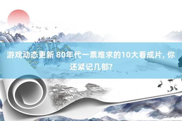 游戏动态更新 80年代一票难求的10大看成片, 你还紧记几部?